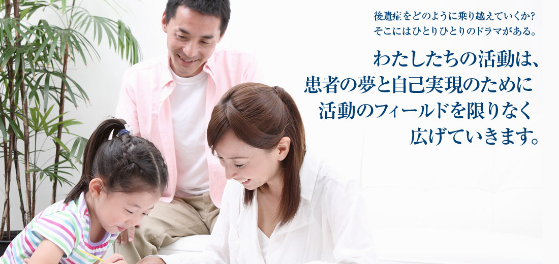 後遺症をどのように乗り越えていくか？そこにはひとりひとりのドラマがある。わたしたちの活動は、患者の夢と自己実現のために活動のフィールドを限りなく広げていきます。